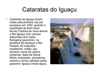 Cataratas do Iguaçu Cataratas do Iguaçu foram vistas pela primeira vez por europeus em 1542, quando a expedição de Dom Alvar Nunez Cabeza de Vaca descia o Rio Iguaçu com canoas adquiridas dos índios Kaingang (guaranis), na tentativa de alcançar o Rio Paraná. As cataratas receberam, então, seu primeiro nome da cultura ocidental: Salto de Santa Maria, entretanto, prevaleceu mesmo o termo adotado pelos guaranis: Iguaçu (muita água).  