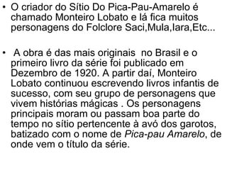 O criador do Sítio Do Pica-Pau-Amarelo é chamado Monteiro Lobato e lá fica muitos personagens do Folclore Saci,Mula,Iara,Etc... A obra é das mais originais  no Brasil e o primeiro livro da série foi publicado em Dezembro de 1920. A partir daí, Monteiro Lobato continuou escrevendo livros infantis de sucesso, com seu grupo de personagens que vivem histórias mágicas . Os personagens principais moram ou passam boa parte do tempo no sítio pertencente à avó dos garotos, batizado com o nome de  Pica-pau Amarelo , de onde vem o título da série. 