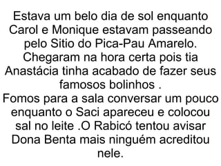 Estava um belo dia de sol enquanto Carol e Monique estavam passeando pelo Sitio do Pica-Pau Amarelo. Chegaram na hora certa pois tia Anastácia tinha acabado de fazer seus famosos bolinhos . Fomos para a sala conversar um pouco enquanto o Saci apareceu e colocou sal no leite .O Rabicó tentou avisar Dona Benta mais ninguém acreditou nele. 