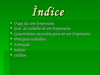 Ìndice O que faz um Empresário. local de trabalho de um Emprasário . Característica necessária para ser um Empresário. Príncipais trabalhos. Formação. Salário créditos