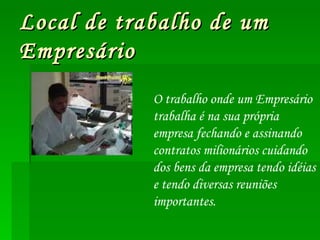 Local de trabalho de um  Empresário O trabalho onde um Empresário trabalha é na sua própria empresa fechando e assinando contratos milionários cuidando dos bens da empresa tendo idéias e tendo diversas reuniões importantes. 