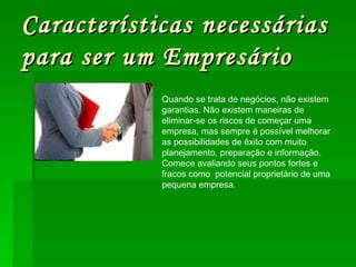Características necessárias para ser um Empresário Quando se trata de negócios, não existem garantias. Não existem maneiras de eliminar-se os riscos de começar uma empresa, mas sempre é possível melhorar as possibilidades de êxito com muito planejamento, preparação e informação. Comece avaliando seus pontos fortes e fracos como  potencial proprietário de uma pequena empresa. 