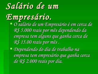 Salário de um Empresário. O salário de um Empresário é em cerca de R$ 5.000 reais por mês dependendo da empresa tem alguns que ganha cerca de R$ 15.00 reais por mês . Dependendo do dia de trabalho na empresa tem empresário que ganha cerca de R$ 2.000 reais por dia.