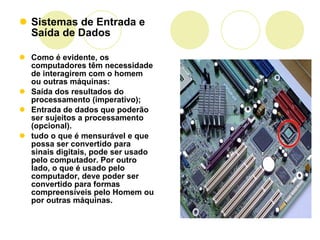 Sistemas de Entrada e Saída de Dados Como é evidente, os computadores têm necessidade de interagirem com o homem ou outras máquinas:  Saída dos resultados do processamento (imperativo);  Entrada de dados que poderão ser sujeitos a processamento (opcional).  tudo o que é mensurável e que possa ser convertido para sinais digitais, pode ser usado pelo computador. Por outro lado, o que é usado pelo computador, deve poder ser convertido para formas compreensíveis pelo Homem ou por outras máquinas.  
