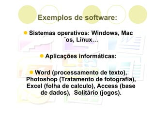 Exemplos de software: Sistemas operativos: Windows, Mac´os, Linux… Aplicações informáticas: Word (processamento de texto), Photoshop (Tratamento de fotografia), Excel (folha de calculo), Access (base de dados),  Solitário (jogos). 