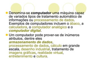 Denomina-se  computador  uma máquina capaz de variados tipos de tratamento automático de informações ou  processamento de dados . Exemplos de computadores incluem o  ábaco , a  calculadora , o  computador analógico  e o  computador digital .  Um computador pode prover-se de inúmeros atributos, dentre eles  armazenamento de dados ,  processamento de dados ,  cálculo  em grande escala,  desenho industrial , tratamento de  imagens gráficas ,  realidade virtual ,  entretenimento  e  cultura .  