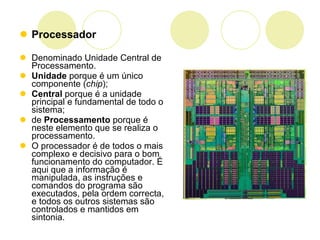Processador Denominado Unidade Central de Processamento.  Unidade  porque é um único componente ( chip );  Central  porque é a unidade principal e fundamental de todo o sistema;  de  Processamento  porque é neste elemento que se realiza o processamento.  O processador é de todos o mais complexo e decisivo para o bom funcionamento do computador. É aqui que a informação é manipulada, as instruções e comandos do programa são executados, pela ordem correcta, e todos os outros sistemas são controlados e mantidos em sintonia. 