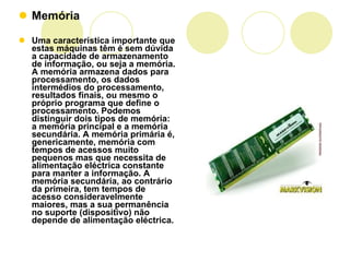 Memória Uma característica importante que estas máquinas têm é sem dúvida a capacidade de armazenamento de informação, ou seja a memória. A memória armazena dados para processamento, os dados intermédios do processamento, resultados finais, ou mesmo o próprio programa que define o processamento. Podemos distinguir dois tipos de memória: a memória principal e a memória secundária. A memória primária é, genericamente, memória com tempos de acessos muito pequenos mas que necessita de alimentação eléctrica constante para manter a informação. A memória secundária, ao contrário da primeira, tem tempos de acesso consideravelmente maiores, mas a sua permanência no suporte (dispositivo) não depende de alimentação eléctrica. 
