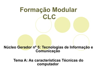 Formação Modular  CLC Núcleo Gerador nº 5: Tecnologias de Informação e Comunicação  Tema A: As características Técnicas do computador  