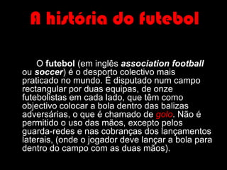 A história do futebol		O futebol (em inglês association football ou soccer) é o desporto colectivo mais praticado no mundo. É disputado num campo rectangular por duas equipas, de onze futebolistas em cada lado, que têm como objectivo colocar a bola dentro das balizas adversárias, o que é chamado de golo. Não é permitido o uso das mãos, excepto pelos guarda-redes e nas cobranças dos lançamentos laterais, (onde o jogador deve lançar a bola para dentro do campo com as duas mãos).