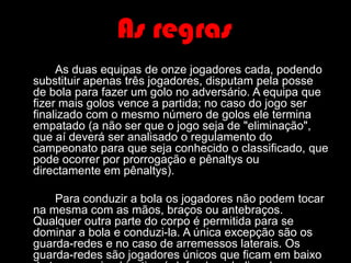 As regrasAs duas equipas de onze jogadores cada, podendo substituir apenas três jogadores, disputam pela posse de bola para fazer um golo no adversário. A equipa que fizer mais golos vence a partida; no caso do jogo ser finalizado com o mesmo número de golos ele termina empatado (a não ser que o jogo seja de "eliminação", que aí deverá ser analisado o regulamento do campeonato para que seja conhecido o classificado, que pode ocorrer por prorrogação e pênaltys ou directamente em pênaltys). 	Para conduzir a bola os jogadores não podem tocar na mesma com as mãos, braços ou antebraços. Qualquer outra parte do corpo é permitida para se dominar a bola e conduzi-la. A única excepção são os guarda-redes e no caso de arremessos laterais. Os guarda-redes são jogadores únicos que ficam em baixo da trave e cujo objectivo é defender a baliza dos remates adversários, podendo para tal usar qualquer parte do corpo, desde que esteja dentro de um espaço delimitado por linhas chamado de área (ou grande área).