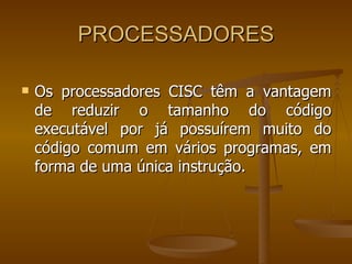 PROCESSADORES Os processadores CISC têm a vantagem de reduzir o tamanho do código   executável por já possuírem muito do código comum em vários programas, em forma de uma única instrução.  