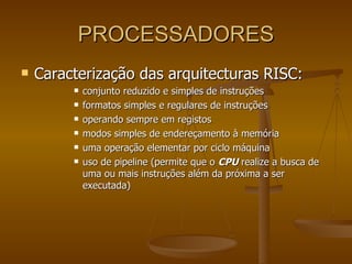 PROCESSADORES Caracterização das arquitecturas RISC: conjunto reduzido e simples de instruções  formatos simples e regulares de instruções  operando sempre em registos  modos simples de endereçamento à memória  uma operação elementar por ciclo máquina  uso de pipeline (permite que o  CPU  realize a busca de uma ou mais instruções além da próxima a ser executada) 