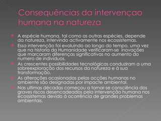 A espécie humana, tal como as outras espécies, depende da natureza, intervindo activamente nos ecossistemas. Essa intervenção foi evoluindo ao longo do tempo, uma vez que na historia da Humanidade verificaram-se  inovações que marcaram diferenças significativas no aumento do numero de indivíduos. As crescentes possibilidades tecnológicas conduziram a uma sobreexploração dos recursos da natureza e á sua transformação. As alterações ocasionadas pelas acções humanas no ambiente são designadas por impacte ambiental. Nas ultimas décadas começou a tornar-se consciência dos graves riscos desencadeados pela intervenção humana nos ecossistemas devido á ocorrência de grandes problemas ambientais. 