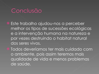 Este trabalho ajudou-nos a perceber melhor os tipos de sucessões ecológicas e a intervenção humana na natureza e  por vezes destruindo o habitat natural dos seres vivos. Todos deveríamos ter mais cuidado com o ambiente, pois assim teremos mais qualidade de vida e menos problemas de saúde. 