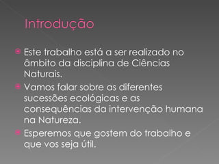 Este trabalho está a ser realizado no âmbito da disciplina de Ciências Naturais. Vamos falar sobre as diferentes sucessões ecológicas e as consequências da intervenção humana na Natureza. Esperemos que gostem do trabalho e que vos seja útil. 