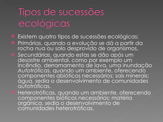 Existem quatro tipos de sucessões ecológicas: Primárias , quando a evolução se dá a partir da rocha nua ou solo desprovido de organismos,  Secundárias , quando estas se dão após um desastre ambiental, como por exemplo um incêndio, derramamento de lava, uma inundação  Autotróficas , quando um ambiente, oferecendo componentes abióticos necessários; sais minerais; água, sedia o desenvolvimento de comunidades autotróficas.  Heterotróficas, quando um ambiente, oferecendo componentes bióticos necessários; matéria orgânica, sedia o desenvolvimento de comunidades heterotróficas.  