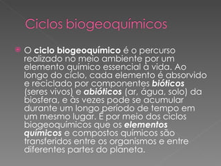 O  ciclo biogeoquímico  é o percurso realizado no meio ambiente por um elemento químico essencial à vida. Ao longo do ciclo, cada elemento é absorvido e reciclado por componentes  bióticos  (seres vivos) e  abióticos  (ar, água, solo) da biosfera, e às vezes pode se acumular durante um longo período de tempo em um mesmo lugar. É por meio dos ciclos biogeoquímicos que os  elementos químicos  e compostos químicos são transferidos entre os organismos e entre diferentes partes do planeta. 