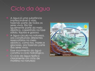 A água é uma substância imprescindível á vida, fazendo parte de todos os seres vivos. Ela faz igualmente parte do meio abiótico, coexistindo na fase sólida, liquida e gasosa. A água circula na natureza, ora constituindo diferentes reservatórios no meio abiótico, como rios, mares e glaciares, ora fazendo parte dos seres vivos. Esse movimento da água constitui o ciclo hidrológico. O ciclo da água tipifica claramente um ciclo de matéria na natureza 