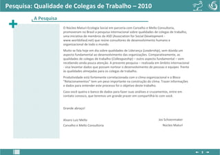 Pesquisa: Qualidade de Colegas de Trabalho – 2010
         A Pesquisa
                      O Núcleo Maturi-Ecologia Social em parceria com Carvalho e Mello Consultoria,
                      promoveram no Brasil a pesquisa internacional sobre qualidades de colegas de trabalho,
                      uma iniciativa de membros da ASD (Association for Social Development -
                      www.worldofasd.net) que reúne consultores de desenvolvimento humano e
                      organizacional de todo o mundo.
                      Muito se fala hoje em dia sobre qualidades de Liderança (Leadership), sem dúvida um
                      aspecto fundamental ao desenvolvimento das organizações. Comparativamente, as
                      qualidades de colegas de trabalho (Colleagueship) – outro aspecto fundamental – vem
                      recebendo ainda pouca atenção. A presente pesquisa – realizada em âmbito internacional
                      - visa levantar dados que possam nortear o desenvolvimento de pessoas e equipes frente
                      às qualidades almejadas para os colegas de trabalho.
                      Produtividade está fortemente correlacionada com o clima organizacional e o Bloco
                      “Relacionamentos” tem um peso importante na construção do clima. Trazer informações
                      e dados para entender este processo foi o objetivo deste trabalho.
                      Caso você queira o banco de dados para fazer suas análises e cruzamentos, entre em
                      contato conosco, que teremos um grande prazer em compartilhá-lo com você.


                      Grande abraço!


                      Alvaro Luiz Mello                                                 Jos Schoenmaker
                      Carvalho e Mello Consultoria                                         Núcleo Maturi




                                                                                                               3
 