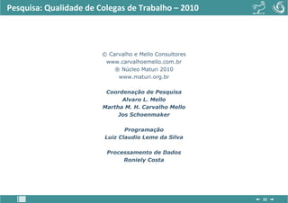 Pesquisa: Qualidade de Colegas de Trabalho – 2010




                        © Carvalho e Mello Consultores
                         www.carvalhoemello.com.br
                            ® Núcleo Maturi 2010
                             www.maturi.org.br

                         Coordenação de Pesquisa
                              Alvaro L. Mello
                        Martha M. H. Carvalho Mello
                             Jos Schoenmaker

                               Programação
                        Luiz Claudio Leme da Silva

                         Processamento de Dados
                              Roniely Costa




                                                         32
 