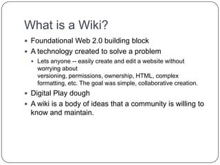 What is a Wiki?Foundational Web 2.0 building block A technology created to solve a problemLets anyone -- easily create and edit a website without worrying about versioning, permissions, ownership, HTML, complex formatting, etc. The goal was simple, collaborative creation.Digital Play doughA wiki is a body of ideas that a community is willing to know and maintain.