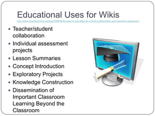 Educational Uses for Wikishttp://www.smartteaching.org/blog/2008/08/50-ways-to-use-wikis-for-a-more-collaborative-and-interactive-classroom/Teacher/student collaborationIndividual assessment projectsLesson SummariesConcept IntroductionExploratory ProjectsKnowledge ConstructionDissemination of Important Classroom Learning Beyond the Classroom 