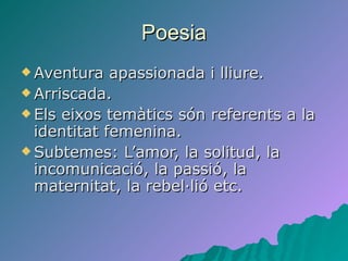 Poesia Aventura apassionada i lliure. Arriscada. Els eixos temàtics són referents a la identitat femenina. Subtemes: L’amor, la solitud, la incomunicació, la passió, la maternitat, la rebel·lió etc.  
