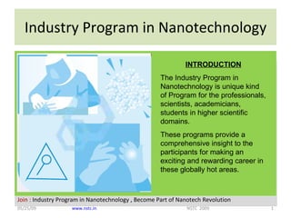 Industry Program in Nanotechnology 06/10/09 www.nstc.in   NSTC  2009 INTRODUCTION The Industry Program in Nanotechnology is unique kind of Program for the professionals, scientists, academicians, students in higher scientific domains. These programs provide a comprehensive insight to the participants for making an exciting and rewarding career in these globally hot areas. 