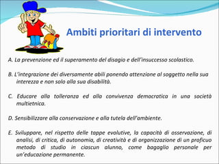 Ambiti prioritari di intervento A. La prevenzione ed il superamento del disagio e dell’insuccesso scolastico.   B. L’integrazione dei diversamente abili ponendo attenzione al soggetto nella sua interezza e non solo alla sua disabilità.   C. Educare alla tolleranza ed alla convivenza democratica in una società multietnica. D. Sensibilizzare alla conservazione e alla tutela dell’ambiente. E. Sviluppare, nel rispetto delle tappe evolutive, la capacità di osservazione, di analisi, di critica, di autonomia, di creatività e di organizzazione di un proficuo metodo di studio in ciascun alunno, come bagaglio personale per un’educazione permanente. 