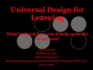 Universal Design for Learning What is it and how can it help us in the classroom? Amy Glascock Walden University Professor Thompson Reaching and Engaging All Learners Through Technology: EDUC 6714 July 21, 2010 