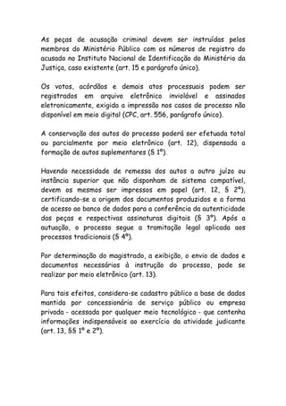 As peças de acusação criminal devem ser instruídas pelos
membros do Ministério Público com os números de registro do
acusado no Instituto Nacional de Identificação do Ministério da
Justiça, caso existente (art. 15 e parágrafo único).

Os votos, acórdãos e demais atos processuais podem ser
registrados em arquivo eletrônico inviolável e assinados
eletronicamente, exigida a impressão nos casos de processo não
disponível em meio digital (CPC, art. 556, parágrafo único).

A conservação dos autos do processo poderá ser efetuada total
ou parcialmente por meio eletrônico (art. 12), dispensada a
formação de autos suplementares (§ 1º).

Havendo necessidade de remessa dos autos a outro juízo ou
instância superior que não disponham de sistema compatível,
devem os mesmos ser impressos em papel (art. 12, § 2º),
certificando-se a origem dos documentos produzidos e a forma
de acesso ao banco de dados para a conferência da autenticidade
das peças e respectivas assinaturas digitais (§ 3º). Após a
autuação, o processo segue a tramitação legal aplicada aos
processos tradicionais (§ 4º).

Por determinação do magistrado, a exibição, o envio de dados e
documentos necessários à instrução do processo, pode se
realizar por meio eletrônico (art. 13).

Para tais efeitos, considera-se cadastro público a base de dados
mantida por concessionária de serviço público ou empresa
privada - acessada por qualquer meio tecnológico - que contenha
informações indispensáveis ao exercício da atividade judicante
(art. 13, §§ 1º e 2º).
 