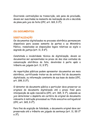 Ocorrendo contradições na transcrição, sob pena de preclusão,
devem ser suscitadas no momento da realização do ato e decidida
de plano pelo juiz do feito (CPC, art. 169, § 3º).



OS DOCUMENTOS

DIGITALIZAÇÃO
Os documentos digitalizados no processo eletrônico permanecem
disponíveis para acesso somente às partes e ao Ministério
Público, ressalvadas as disposições legais relativas ao sigilo e
segredo de justiça (art. 11, § 6º).

Constatada a inviabilidade técnica de digitalização, devem os
documentos ser apresentados no prazo de dez dias contados da
comunicação eletrônica do fato, devolvidos à parte após o
trânsito em julgado (art. 11, § 5º).

As repartições públicas podem apresentar documentos em meio
eletrônico, certificando tratar-se de extrato fiel do documento
digitalizado, ou informação constante de sua base de dados (CPC,
art. 399, § 2º).

O detentor do documento público e particular deve preservar os
originais do documento digitalizado até o prazo final para
interposição de ação rescisória (CPC, art. 365, § 1º), cabendo ao
juiz determinar o depósito em cartório do original de documento
relevante à instrução processual ou título executivo extrajudicial
(CPC, art. 365, § 2º).

Para fins de argüição de falsidade, o documento original deve ser
preservado até o trânsito em julgado da sentença (art. 11, §§ 2º
e 3º).
 