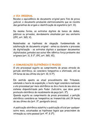 A VIA ORIGINAL
Recebe a equivalência de documento original para fins de prova
judicial, o documento produzido eletronicamente que se revista
das garantias de origem e identificação do signatário (art. 11).

Da mesma forma, os extratos digitais de banco de dados,
públicos ou privados, devidamente atestados por seu emitente
(CPC, art. 365, V).

Ressalvadas as hipóteses de alegação fundamentada de
adulteração de documento original - antes ou durante o processo
de digitalização - os extratos digitais e quaisquer documentos
digitalizados juntados aos autos têm idêntica força probante dos
originais (art. 11, § 1º, CPC, art. 365, VI).



A COMUNICAÇÃO ELETRÔNICA E PRAZOS
O ato processual sujeito ao cumprimento de prazo através de
petição eletrônica, se considera tempestivo e efetivado, até as
24 horas de seu último dia (art. 10, § 1º).

Em sentido oposto ao atual procedimento dos Tribunais,
adotando a teoria da expedição, o texto legal considera realizado
o ato processual por meio eletrônico no dia e hora de seu envio ao
sistema disponibilizado pelo Poder Judiciário, que deve gerar
protocolo eletrônico de recebimento da peça (art. 3º).
Quando sujeita ao cumprimento de prazo processual, a petição
eletrônica considera-se tempestiva se transmitida até 24 horas
de seu último dia (art. 3º, parágrafo único).

A publicação eletrônica substitui a publicação oficial por qualquer
outro meio, excetuadas as hipóteses legais que prescindem de
intimação ou vista pessoal (art. 4º, § 2º).
 