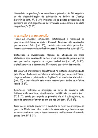 Como data de publicação se considera o primeiro dia útil seguinte
ao da disponibilização da publicação no Diário de Justiça
Eletrônico (art. 4º, § 3º), iniciando-se os prazos processuais no
primeiro dia útil seguinte ao determinado como sendo o da data
da publicação (§ 4º).



A CITAÇÃO E A INTIMAÇÃO
Todas as citações, intimações, notificações e remessas no
processo eletrônico incluído a Fazenda Nacional são realizadas
por meio eletrônico (art. 9º), considerada como vista pessoal ao
interessado quando disponível o acesso à íntegra dos autos (§ 1º).

Detectada a inviabilidade técnica de utilização do meio
eletrônico para realização de tais atos processuais, podem estes
ser praticados segundo as regras ordinárias (art. 6ª, § 2º),
digitalizando-se o documento físico para posterior destruição.

Os usuários previamente cadastrados no sistema disponibilizado
pelo Poder Judiciário recebem a intimação por meio eletrônico,
dispensando-se a publicação no órgão oficial - inclusive eletrônico
(art. 5º) - considerado esta como pessoal para todos os efeitos
legais (§ 6º).

Reputa-se realizada a intimação na data da consulta pelo
intimando de seu teor, devidamente certificada nos autos (art.
5º, § 1º), sendo postergada ao primeiro dia útil subseqüente, no
caso da consulta efetivar-se em dia não útil (art. 5º, § 2º).

Cabe ao intimando promover a consulta do teor da intimação no
prazo de 10 dias corridos da data de seu envio, sujeitando-se que
esta se considere como automaticamente realizada no término do
prazo (art. 5º, § 3º).
 
