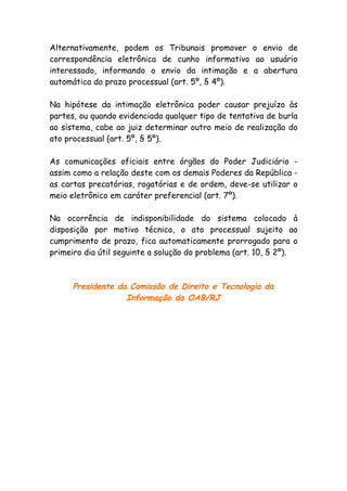 Alternativamente, podem os Tribunais promover o envio de
correspondência eletrônica de cunho informativo ao usuário
interessado, informando o envio da intimação e a abertura
automática do prazo processual (art. 5º, § 4º).

Na hipótese da intimação eletrônica poder causar prejuízo às
partes, ou quando evidenciada qualquer tipo de tentativa de burla
ao sistema, cabe ao juiz determinar outro meio de realização do
ato processual (art. 5º, § 5º).

As comunicações oficiais entre órgãos do Poder Judiciário -
assim como a relação deste com os demais Poderes da República -
as cartas precatórias, rogatórias e de ordem, deve-se utilizar o
meio eletrônico em caráter preferencial (art. 7º).

Na ocorrência de indisponibilidade do sistema colocado à
disposição por motivo técnico, o ato processual sujeito ao
cumprimento de prazo, fica automaticamente prorrogado para o
primeiro dia útil seguinte a solução do problema (art. 10, § 2º).



      Presidente da Comissão de Direito e Tecnologia da
                   Informação da OAB/RJ
 