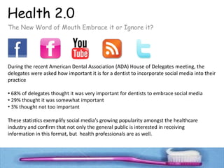 Health 2.0
The New Word of Mouth Embrace it or Ignore it?




During the recent American Dental Association (ADA) House of Delegates meeting, the 
delegates were asked how important it is for a dentist to incorporate social media into their 
practice

• 68% of delegates thought it was very important for dentists to embrace social media
• 29% thought it was somewhat important
• 3% thought not too important

These statistics exemplify social media’s growing popularity amongst the healthcare 
industry and confirm that not only the general public is interested in receiving 
information in this format, but  health professionals are as well.
 