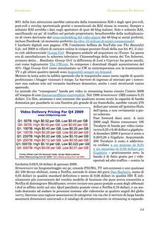 Introduzione                                                         Un contenuto per Tre Schermi



90% della loro attenzione sarebbe catturata dalla trasmissione RAI e dagli spot pre-roll,
post-roll e overlay ipertestuale gestiti e monetizzati da RAI stessa in remoto. Sempre e
soltanto RAI avrebbe i dati sugli spettatori di quei 48 blog italiani. Solo e soltanto RAI,
sacrificando un po’ di traffico sul portale proprietario, beneficerebbe della moltiplicazio-
ne di views derivante dal cross-embedding del video player dai 48 blog ai social preferiti,
incluso Facebook (al momento preferito da oltre 15 milioni di nostri connazionali).
I lucchetti digitali non pagano. CW, l’emittente beffata da YouTube con The Beautiful
Life, nel 2008 si rifiutò di caricare online le cinque puntate finali della sua hit #1, il cini-
co cult adolescenziale Gossip Girl. Bisognava andarle ad acquistare su iTunes. La paura
era di cannibalizzare lo schermo televisivo. Chissenefrega della teoria dei Tre Schermi,
avranno detto… Risultato: Gossip Girl (a differenza di Lost e Caprica) ha perso ascolti,
così come logicamente The CW.com. In compenso i download illegali aumentarono del
45%. Oggi Gossip Girl viene simulcastato su CW in contemporanea con la trasmissione
TV e gli ultimi quattro episodi sono disponibili sempre on demand.
Mettere la testa sotto la sabbia sperando che le tempistiche siano meno rapide di quanto
profetizzano i blogger visionari è miope. Le barriere di ingresso al mercato per i newco-
mer non cadono solo sul versante hardware domestico, anche i costi strutturali vanno
sparendo.
Le aziende che “consegnano” banda per video in streaming hanno vissuto l’intero 2009
all’insegna di una discesa tariffaria inarrestabile. Nel 1998 streammare 1MB costava 0,15
dollari. Un film, ammesso e non concesso che qualcuno avesse avuto la capacità di banda
domestica per guardarlo in una finestra più grande di un francobollo, sarebbe venuto 270
                                                           dollari per utente all’ipotetico Hulu
                                                           dell’epoca, e non ovviamente a pie-
                                                           no schermo.
                                                           Fast forward dieci anni. A inizi
                                                           2009 negli States consumare 100
                                                           Terabyte di banda per video costa-
                                                           va tra 0,25 e 0,40 dollari a gigabyte.
                                                           A dicembre 2009 il prezzo è sceso a
                                                           0,20/0,28 a Gigabyte. Acquistando
                                                           500 Terabyte il costo è addirittu-
                                                           ra crollato a un minimo di 0,01
                                                           e un massimo di 0,08 dollari per
                                                           Gigabyte – praticamente zero, la
                                                           banda è di fatto gratis per i vide-
                                                           oportali ad alto traffico – contro la
forchetta 0,02/0,10 dollari di gennaio 2009.
Streammare un lungometraggio sui pc, console PS3/Wii, TV net-connessi o uno qualsiasi
dei 100 device abilitati, costa a Netflix, secondo le stime del guru Dan Rayburn, meno di
0,05 dollari in qualità standard definition e meno di 0,08 dollari in qualità HD. È infi-
nitamente più conveniente del vecchio modello di business che pure aveva consentito a
Netflix di disintegrare Blockbuster, ovvero inviare con pacco postale a casa degli abbonati
i dvd in affitto scelti sul sito. Quel pacchetto postale viene a Netflix 0,78 dollari, è un me-
todo destinato ad andare in pensione insieme alle videoteche ai quattro angoli del globo
(sorry, fatevene una ragione associazioni di categoria) via via che il servizio di larga banda
assumerà dimensioni universali e il catalogo di intrattenimento in streaming si espande-


                                                                                              14
 