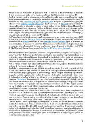 Introduzione                                                      Un contenuto per Tre Schermi



device, in attesa dell’esordio di quelle per Net-TV Pensate ai differenti tempi di fruizione
                                                   .
di una trasmissione audiovisiva su un monitor da 3 pollici, uno da 15 e uno da 43.
Apple è molto avanti su questo piano, le architetture che supportano l’hardware della
Mela Morsicata consentono una piena replicabilità di piattaforme e applicazioni sui Tre
Schermi, ma solo all’interno del walled garden Apple. Google è in predicato di aggregarsi
a breve, con il sistema operativo Chrome e il rafforzamento di Android sui dispositivi 3G,
e non dubito che in laboratorio stiano covando codice per un OS televisivo. Microsoft si
è aggiunta in extremis, stupendo l’ambiente hi-tech con un sistema operativo per mobile
finalmente competitivo (Windows 7 Phone). Di fatto, tutti i colossi del pc, Apple, Micro-
soft e Google, sono ora colossi del mobile. Ogni muro tra schermo mobile e schermo pc, 2
schermi su 3, cadrà già nel corso del 2010/2011.
Dall’altro lato della barricata, un broadcaster europeo (e per giunta pubblico!) come BBC
si è fatto approvare il Progetto Canvas, coinvolgendo l’intera industria dell’audiovisivo
britannico nella costosa creazione di uno standard tecnico universale per la fruizione dei
contenuti Made in UK sui Tre Schermi. Trattandosi di un broadcaster, la priorità è data
ovviamente allo schermo televisivo, o meglio, per rubare le parole al direttore dell’IPTV
di BBC Richard Halton, lo schermo delle Hybrid TV allacciate a Internet.

Naturalmente non basta rendersi accessibili su ogni schermo, bisogna anche adattare la
library ai criteri delle cross-piattaforme distributive nate con il Web 2.0 e fondate su con-
cetti chiave come disponibilità on demand dell’archivio integrale e della più vasta mole
possibile di informazioni e funzionalità a supporto (ipertesti e condivisione in primis),
visione timeshifted customizzata, interattività, social networking.
Non si può ad esempio non fare i conti con la viralità del video, esplosa drammaticamente
nell’era di Facebook, MySpace e Twitter.
Quel che prima passava da zero a 100.000 views lentamente, di e-mail in e-mail, di chat
in chat, ora passa da zero a milioni di views all’istante, spinto in accelerazione solare dai
social network, dagli aggregatori di link tipo Digg e Stumbleupon e dai blog, soprattutto i
blog, che battono ampiamente i motori di ricerca – da Google e Yahoo in giù – come fonte
di indicazione stradale primaria per dirigersi verso nuovi contenuti in streaming. Ce lo
racconta TubeMogul dopo aver analizzato il solito ridicolo numero di clip indicizzato dai
loro server. Fa eccezione YouTube per via del suo immenso catalogo di clip; il 45% delle
views su YouTube sono generate internamente al sito stesso (in realtà è logico, quando
vai su YouTube in cerca di video è quasi matematico che cliccherai su altri sette video
correlati di cui neppure sospettavi l’esistenza).
Ora, intendiamoci, non stiamo per trasformarci tutti in omini verdi, la tecnologia modifi-
ca le modalità di fruizione ma non le sconvolge traumaticamente… eccetto per chi ancora
venera le signorine buonasera e rischia lo shock culturale. Se volete, ci attende uno zap-
ping più caotico, frammentato e nevrotico. Alla fine il succo è lo stesso, si guarda qualcosa
su uno schermo, chiamatelo tele o come vi pare. Questo non cambia.
Cambia invece – e qui il passaggio è dirompente – la catena del valore. Assume forma cir-
colare. Non devo più sottostare alle imposizioni di un broadcaster che mi detta dall’alto
cosa vedere sui suoi 10 o 20 o 200 canali. Ora ho accesso a milioni di palinsesti parcelliz-
zati su milioni di destinazioni e disponibili in qualsiasi momento, su qualsiasi dispositivo
multimediale; inoltre i miei desideri di consumo (di entertainment, infotainment, news,
sport, oroscopi e softcore) sono in gran parte mossi dal flusso di embeddaggi e parole nei
social network a cui partecipo.


                                                                                            9
 