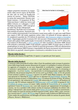 Introduzione                                                         Un contenuto per Tre Schermi



volgare proprietà transitiva la compo-
nente video search engine di YouTube
da sola vale un terzo di Google.com
motore di ricerca)… Dietro YouTube,
la carica dei nanerottoli. Persino com-
binati insieme, i 9 inseguitori di You-
Tube non fanno ¼ delle sue views e nel
2009 il divario si è allargato (+137%
YouTube come detto, +86% tutti gli al-
tri nella Top 10 dei videoportali).
Nondimeno, YouTube non è il monopo-
lista assoluto di settore. Anzitutto per-
ché in ambito internazionale il suo primato è assai meno saldo e in ogni caso negli States
non supera il 39% del totale segmento online video (12 miliardi di stream appunto su
31 complessivi guardati da 170 milioni di americani, dati Comscore relativi a novembre
2009). Giganteggia perché il restante 61% del mercato è frammentato all’inverosimile, e
l’unico altro player dalle spalle larghe è il secondo in classifica, Hulu, con il 3% della torta,
44,2 milioni di aficionados, e oltre 1 miliardo di video succhiati a dicembre 2009. Erano
0,58 miliardi a settembre 2009 e 0,25 miliardi a gennaio 2009. Il tempo speso su Hulu è
quadruplicato in meno di un anno e finché le autorità governative USA non allenteranno
la presa sulla fusione NBC/Comcast è improbabile che faccia movimenti strani trinceran-
dosi dietro un paywall: rimarrà gratis e continuerà a estendere la sua reach.

 Morale della favola 1
 All’ombra del titanico GoogleTube c’è spazio e si sgomita per farsi spazio.


 Morale della favola 2
 L’aumento della domanda di online video è fuori da qualsiasi scala ovunque la penetra-
 zione della larga banda assume dimensioni di massa e si moltiplica il numero di device,
 in aggiunta al computer, su cui sono disponibili in syndication i maggiori netcaster.
 L’aumento è generalizzato e si spalma su ogni tipologia di contenuto in streaming a
 pagamento – in primis Netflix – ma soprattutto in streaming gratuito supportato dalla
 pubblicità: dai premium long-form dei servizi catch up di Hulu e BBC ai live dei grandi
 eventi artistici e politici (Ustream) o sportivi (le webTV delle Major Leagues), dai virali
 user-generati ai videoclip di VEVO agli how to educativi di ExpertVillage, Howcast (25
 milioni di stream al mese) e il debordante 5min (75 milioni di stream al mese, 30 milioni
 di net-spettatori), dai webserial di Crackle alle telenovelas di Univision all’hardcore di
 Pornhub, dai TG webcast originali di CBSNews.com (+97% nel 2009) al gossip di TMZ
 (2 milioni di unique viewers al mese), dalla comicità di FunnyOrDie ai 70 milioni di
 spettatori l’anno di Revision3 con i suoi talk tematici per appassionati di tecnologia e
 cinema, via via a scendere nelle infinite nicchie di interesse soddisfatte da infiniti vide-
 oblog e videoportali e alla nascita delle prime Online TV Guides di utilizzo mainstream.
 Tutte realtà con tassi di crescita nel 2010 superiori al 50%, spesso 100% e oltre, arrivan-
 do a record come il +4341% di TV    .com dopo il rilancio nella scuderia di CBS Interactive.
 Tutte realtà che analizzeremo nel dettaglio all’interno delle tre sezioni di questo ebook
 [Players, Scenari e Webfiction].


                                                                                              12
 