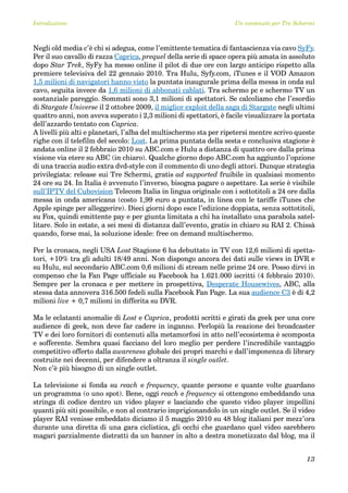 Introduzione                                                       Un contenuto per Tre Schermi



Negli old media c’è chi si adegua, come l’emittente tematica di fantascienza via cavo SyFy.
Per il suo cavallo di razza Caprica, prequel della serie di space opera più amata in assoluto
dopo Star Trek, SyFy ha messo online il pilot di due ore con largo anticipo rispetto alla
premiere televisiva del 22 gennaio 2010. Tra Hulu, Syfy.com, iTunes e il VOD Amazon
1,5 milioni di navigatori hanno visto la puntata inaugurale prima della messa in onda sul
cavo, seguita invece da 1,6 milioni di abbonati cablati. Tra schermo pc e schermo TV un
sostanziale pareggio. Sommati sono 3,1 milioni di spettatori. Se calcoliamo che l’esordio
di Stargate Universe il 2 ottobre 2009, il miglior exploit della saga di Stargate negli ultimi
quattro anni, non aveva superato i 2,3 milioni di spettatori, è facile visualizzare la portata
dell’azzardo tentato con Caprica.
A livelli più alti e planetari, l’alba del multischermo sta per ripetersi mentre scrivo queste
righe con il telefilm del secolo: Lost. La prima puntata della sesta e conclusiva stagione è
andata online il 2 febbraio 2010 su ABC.com e Hulu a distanza di quattro ore dalla prima
visione via etere su ABC (in chiaro). Qualche giorno dopo ABC.com ha aggiunto l’opzione
di una traccia audio extra dvd-style con il commento di uno degli attori. Dunque strategia
privilegiata: release sui Tre Schermi, gratis ad supported fruibile in qualsiasi momento
24 ore su 24. In Italia è avvenuto l’inverso, bisogna pagare o aspettare. La serie è visibile
sull’IPTV del Cubovision Telecom Italia in lingua originale con i sottotitoli a 24 ore dalla
messa in onda americana (costo 1,99 euro a puntata, in linea con le tariffe iTunes che
Apple spinge per alleggerire). Dieci giorni dopo esce l’edizione doppiata, senza sottotitoli,
su Fox, quindi emittente pay e per giunta limitata a chi ha installato una parabola satel-
litare. Solo in estate, a sei mesi di distanza dall’evento, gratis in chiaro su RAI 2. Chissà
quando, forse mai, la soluzione ideale: free on demand multischermo.

Per la cronaca, negli USA Lost Stagione 6 ha debuttato in TV con 12,6 milioni di spetta-
tori, +10% tra gli adulti 18/49 anni. Non dispongo ancora dei dati sulle views in DVR e
su Hulu, sul secondario ABC.com 0,6 milioni di stream nelle prime 24 ore. Posso dirvi in
compenso che la Fan Page ufficiale su Facebook ha 1.621.000 iscritti (4 febbraio 2010).
Sempre per la cronaca e per mettere in prospettiva, Desperate Housewives, ABC, alla
stessa data annovera 316.500 fedeli sulla Facebook Fan Page. La sua audience C3 è di 4,2
milioni live + 0,7 milioni in differita su DVR.

Ma le eclatanti anomalie di Lost e Caprica, prodotti scritti e girati da geek per una core
audience di geek, non deve far cadere in inganno. Perlopiù la reazione dei broadcaster
TV e dei loro fornitori di contenuti alla metamorfosi in atto nell’ecosistema è scomposta
e sofferente. Sembra quasi facciano del loro meglio per perdere l’incredibile vantaggio
competitivo offerto dalla awareness globale dei propri marchi e dall’imponenza di library
costruite nei decenni, per difendere a oltranza il single outlet.
Non c’è più bisogno di un single outlet.

La televisione si fonda su reach e frequency, quante persone e quante volte guardano
un programma (o uno spot). Bene, oggi reach e frequency si ottengono embeddando una
stringa di codice dentro un video player e lasciando che questo video player impollini
quanti più siti possibile, e non al contrario imprigionandolo in un single outlet. Se il video
player RAI venisse embeddato diciamo il 5 maggio 2010 su 48 blog italiani per mezz’ora
durante una diretta di una gara ciclistica, gli occhi che guardano quel video sarebbero
magari parzialmente distratti da un banner in alto a destra monetizzato dal blog, ma il


                                                                                            13
 