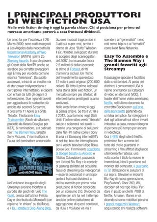 I PRINCIPALI PRODUTTORI
DI WEB FICTION USA
Nelle web fiction timing è oggi la parola chiave. Chi si posiziona per primo sul
mercato americano porterà a casa fruttuosi dividendi.

un anno fa, per l’esattezza il 28       bizzarro musical tragicomico in          scendere ai “generalisti” meno
Marzo 2009, sono stati assegnati        3 atti sui super-eroi, scritto e         noti come blip.tv o ai “tematici”
a Los angeles dalla neocostituita       diretto da Joss “Buffy” Whedon.          come Next New Networks.
international academy of Web            il Dr. Horrible, sviluppato durante
Television (iaWTv) i primi 25           lo sciopero degli sceneggiatori          Easy To Assemble e
Streamy awards. in parole povere,       del 2007, ha incassato finora            The Bannen Way i
gli oscar della NewTv, anche se         2,5 milioni di dollari (secondo          grandi favoriti agli
sarebbe più corretto sovrapporli        le stime di Forbes), diritti             Streamys
agli emmy per via della comune          d’antenna esclusi. un ritorno
matrice “televisiva”. da subito         dell’investimento spaventoso:            il passaggio epocale è facilitato
autorevoli, intrisi di un inedito mix   12 volte i costi originari (200.000      dalla crisi dei dvd. al posto dei
di star power hollywoodiano e           dollari). di fatto il primo kolossal     dischetti i consumatori uSa si
nerd power internettiano, e coperti     nella storia delle web fiction, un       vanno orientando sui cataloghi
con enfasi da tutti gli organi di       mercato sempre più affollato di          di video on demand (vod). il
informazione. due i grandi favoriti     interpreti tanto prestigiosi quanto      leader dell’home video americano,
per aggiudicarsi le statuette più       ambiziosi.                               Netflix, nell’ultimo decennio ha
ambite dei secondi Streamys,            Nelle web fiction timing è oggi          costretto Blockbuster sull’orlo
il prossimo 11 aprile al Fonda          la parola chiave. Se tra il 2010 e       della bancarotta partendo da
Theater: l’esilarante easy              il 2012, quantomeno negli Stati          un’idea semplice: far noleggiare i
To assemble (Facile da Montare,         uniti, l’online video verrà “liberato”   dvd agli abbonati sul sito e inviarli
prodotto da illeana douglas per         dai pc e sciamerà nei salotti –          imbustati a casa, nessun bisogno
iKea), 6 nominations, e il patinato     tramite una congerie di soluzioni:       di perdere più tempo per andare
noir The Bannen Way, targato            dalle Net-Tv native come i Sony          in videoteca.
Sony Pictures, 7 nominations e          Bravia e i Samsung internet@Tv           ora il 48% degli utenti Netflix
l’aura del dominatore annunciato.       ai set-top box che interagiscono         preferisce fare a meno del
                                        con i vecchi televisori (tipo roku,      tutto dei dvd e guardarsi in
                                        Boxee Box, l’imminente scatolotto        streaming i film affittati (tagliando
                                        di google basato su android o            ulteriormente l’attesa: una
                                        l’italico Cubovision), passando          volta scelto il titolo la visione è
                                        per i lettori Blu-ray e le console       immediata). Non li guardano sul
                                        di gaming abilitate ad acquisire         monitor del computer, li guardano
                                        flussi di streaming dai videoportali     in Tv. utilizzando le soluzioni di
                                        – essersi posizionati in anticipo        cui sopra: televisori e impianti
                                        porterà fruttuosi dividendi a            Blu-ray di nuova generazione,
Nell’edizione inaugurale degli          chi ha investito per primo nella         PlayStation3, Xbox 360, Wii,
Streamys avevano trionfato la           produzione di fiction concepite          decoder ad hoc tipo roku. Per
parodia dei giochi di ruolo The         per un consumo 2.0. dividendi da         dare in pasto ai clienti i vod di
guild, creata dall’attrice Felicia      spartire con chi ha nel frattempo        Netflix, amazon, iTunes e via
day e distribuita da Microsoft (con     lanciato online piattaforme di           dicendo si sono mobilitati persino
repliche “in chiaro” su YouTube),       aggregazione di questi contenuti,        i grandi magazzini Walmart,
e il dr. Horrible’s Sing-along Blog,    da Hulu a YouTube via via a              acquistando chi realizza software
 