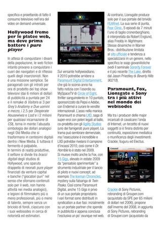 specifico e proiettando di fatto il                                             al contrario, Lionsgate produce
consumo televisivo nell’era del                                                 solo per il suo portale del brivido
video on demand universale.                                                     Fearnet. La sua serie di punta,
                                                                                Fear Clinic, 5 episodi da 7 minuti
Hollywood freme                                                                 l’uno di taglio cronenberghiano,
per le platee web,                                                              è interpretata da robert englund,
ma deve prima                                                                   alias Freddy in Nightmare.
battere i pure                                                                  Stesse dinamiche in Warner
player                                                                          Bros.: distribuzione limitata
                                                                                al sito ufficiale e tendenza a
in attesa di conquistare i divani                                               specializzarsi in un genere, nello
della popolazione, le web fiction                                               specifico le soap giovanilistiche
intanto provano a conquistare i                                                 (vedi il seminale Sorority Forever
cuori dei navigatori e di riflesso     Sul versante hollywoodiano,              e il più recente The Lake, diretto
quelli degli inserzionisti. Non        il 2010 potrebbe arridere a              dal Jason Priestley di Beverly Hills
è una missione semplice. Se            Paramount digital entertainment,         90210).
paragonati con gli introiti per        che già lo scorso anno ha
ora di prodotto dei top show           fatto notizia con l’esordio su           Paramount, Fox,
televisivi (dai 6 milioni di dollari   MySpaceTv di Circle of eight,            Lionsgate e Sony
di pubblicità a puntata per 24         thriller sanguinolento in 10 puntate,    tra i più attivi
e il remake di Visitors ai 3 per       sponsorizzato da Pepsi e adobe,          nel mondo dei
Grey’s Anatomy e Due uomini            con endemol a curare le vendite          webisodes
e mezzo, i 2,5 per Desperate           internazionali. L’asso nella manica
Housewives e Lost e i 2 milioni        Paramount si chiama LXd, saga di         Ma tra i producer delle major
per qualsiasi incarnazione di          super-eroi con poteri legati al ballo,   incaricati di cavalcare l’onda
CSI), torna in mente l’abusata         co-prodotta con gli agility Studios      di internet, un terzetto di nuovi
simbologia dei dollari analogici       (uno dei famigerati pure player). La     soggetti si è finora distinto per
negli old Media che si                 trama può sembrare demenziale,           continuità, esposizione mediatica
trasformano in centesimi digitali      ma l’esecuzione è incredibile e          o munificenza degli investimenti:
dentro i New Media. e tuttavia il      LXd potrebbe rivelarsi il campione       Crackle, vuguru ed electus.
fermento è palpabile.                  d’incassi 2010, così come il Dr.
in termini di realtà produttive,       Horrible lo è stato nel 2009.
il settore si divide tra bracci        Si muove molto anche la Fox, con
digitali degli studios di              15 gigs, elevato in estate 2009
Hollywood, uno sparuto                 da “pensatoio sperimentale” a
drappello di neonati pure player       strumento industriale per il lancio
finanziati da venture capital          di pilots e nuovi concept; ad
e banche (“giocatori puri” nel         esempio The iceman Chronicles,
senso che sfornano contenuti           mystery sulla falsariga di Twin
solo per il web, non hanno             Peaks. Così come Paramount
attività nei media analogici),         digital, anche 15 gigs è privo           Crackle di Sony Pictures,
e legioni di filmmakers più o          di un suo portale proprietario.          rebranding di grouper.com
meno professionali, più o meno         i vari format sono distribuiti in        (acquistato da SPe per 65 milioni
di talento, sempre senza un            syndication a due fasi: inizialmente     di dollari nel 2006), propone
briciolo di fondi, ciascuno con        su un portale partner che spende         dall’inverno del 2008, in aggiunta
i suoi webisodes in cerca di           in pubblicità e appena conclusa          di Sony Pictures, rebranding
notorietà ed estimatori.               l’esclusiva un po’ ovunque nel web.      di grouper.com (acquistato da
 