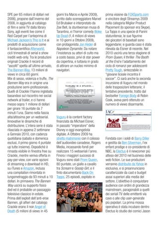 SPe per 65 milioni di dollari nel       giorni tra Marzo e aprile 2009),     prima visione da FoXSports.com
2006), propone dall’inverno del         scritto dallo sceneggiatore Marvel   e vincitore degli Streamys 2009
2008, in aggiunta al catalogo           ed Brubaker e interpretato da        nella categoria Miglior Product
di film e serie Tv dalla library        zoe Bell, la stuntwoman musa di      Placement (lo sponsor era Skype).
Sony, agli eventi live come il          Tarantino, e l’horror comedy Woke    La Topps è una specie di Panini
red Carpet per l’anteprima di           up dead (1,4 milioni di views        statunitense, le sue figurine
Michael Jackson’s This is it e ai       in 10 giorni a ottobre 2009),        dei giocatori di baseball sono
prodotti di acquisizione come           con protagonista Jon Heder di        leggendarie; e guarda caso è stata
il fantascientifico afterworld,         Napoleon Dynamite. da notare         rilevata da eisner di recente. Nel
cicli trimestrali di serial e show      l’insistenza su attori di culto ma   2010 uscirà una terza stagione di
inediti web-only. Tra le produzioni     a costo basso, privi di star power   Prom Queen, il thriller The Booth
originali Crackle il record di          da copertina, e tuttavia in grado    at the End e l’adattamento del
“ascolti” spetta all’ultimo arrivato,   di attirare un nucleo minimo di      ciclo di romanzi per adolescenti
The Bannen Way, 13 milioni di           navigatori.                          Pretty Tough, sintezzabile in
views in circa 60 giorni.                                                    “giovane liceale incontra il
Mix di sesso, violenza e truffe, The                                         soccer”. Ci sarà anche la seconda
Bannen Way era in origine una                                                incursione di vuguru nel mondo
produzione semi-professionale.                                               delle trasposizioni letterarie; il
Quelli di Crackle l’hanno inglobata                                          tentativo precedente, tratto dal
basandosi sul riscontro nei social                                           bestseller Foreign Body di robin
network al trailer, e ci hanno                                               Cook, aveva però ottenuto un
messo sopra 1 milione di dollari                                             numero di views disarmante.
per girare 16 puntate da 7
minuti l’una. Siamo nella fascia
alta/altissima per un webserial.        vuguru è la content factory
innovative le dinamiche di              finanziata da Michael eisner,
distribuzione. L’intera serie è stata   in passato “imperatore” della
rilasciata in appena 2 settimane        disney e oggi evangelista
a gennaio 2010, con cadenza             digitale. a ottobre 2009 ha
quotidiana (sabato e domenica           stretto matrimonio con il colosso    Fondata con i soldi di Barry diller
esclusi, il primo giorno 4 puntate      dell’audiovideo canadese, rogers     e gestita da Ben Silverman, l’ex
up tutte insieme). dopodiché è          Media, incassando fondi per          enfant prodige e co-presidente di
rimasta visibile in finestra free su    realizzare 15 webseriali l’anno.     NBC, la electus è il newcomer più
Crackle, mentre veniva offerta in       Finora i maggiori successi di        atteso del 2010 nel business delle
pay-per-view, con varie opzioni         vuguru sono stati Prom Queen,        web fiction. Le sue produzioni
di streaming o download in Hd,          80 puntate, un giallo a cavallo      verranno distribuite da Yahoo in
su iTunes e amazon, inclusa             tra Scream e Gossip Girl, e il       esclusiva, e si preannunciano
una compilation rimontata in            finto documentario Back on           caratterizzate da cast e budget
lungometraggio da 93 minuti a 10        Topps, 25 episodi, ospitato in       assai superiori alla media del
dollari. in primavera The Bannen                                             settore. L’obiettivo è conquistare
Way uscirà su supporto fisico                                                audience con ordini di grandezza
dvd ed è probabile un passaggio                                              mainstream, paragonabili a quelli
televisivo classico in estate.                                               dei seriali Tv delle emittenti via
Prima dell’exploit dell’anti-eroe                                            cavo o alle clip user-generate
Bannen, gli alfieri del catalogo                                             più popolari. La prima mossa
Crackle erano il noir angel of                                               operativa è stata incubare dentro
death (5 milioni di views in 45                                              electus lo studio dei comici Jason
 