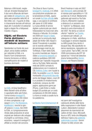Bateman e Will arnett, meglio           The Show Is Yours. il primo,           Brent Friedman è nata nel 2007
noti per Arrested Development.          lonelygirl15: outbreak, è in effetti   con afterworld, serie animata 3d
il duo verrà affiancato dal team        una produzione amatoriale con          di stampo post-apocalittico in 130
già rodato di CollegeHumor, una         la benedizione di eQaL, spazio         puntate da 4 minuti. Mediamente
delle web properties della iaC di       sul canale YouTube ufficiale della     gettonato agli esordi su YouTube
Ben diller, con . il guanto di sfida    saga, e una specie di contributo       e Bud.tv, afterworld è esploso
è chiaramente lanciato all’indirizzo    alle spese di 5.000 dollari.           a distanza di un semestre con
degli altri 2 produttori di webserial   La nuova attività di service           le “repliche” su MySpace, dove
legati a doppio filo a Hollywood:       digitale customizzato per clienti      diventa la serie drammatica #1
Crackle e vuguru.                       hollywoodiani ha invece ben altra      del 2007. Ne deriva un ciclo di
                                        rilevanza e fatturato. Si è iniziato   ulteriori “repliche” su Crackle,
EQAL ed Electric                        nel 2009 con Harper’s globe,           un’edizione per cellulari, un
Farm dettano i                          portale per la community degli         videogame e in italia addirittura
modelli di business                     adepti del thriller CBS Harper’s       il passaggio in versione doppiata
all’intero settore                      Island. Procedendo in parallelo        su aXN (canale Sony dentro il
                                        con le vicende settimanali             bouquet Sky). Ma soprattutto ne
Spostandoci sul fronte dei pure         dei personaggi creati da Jon           deriva reputazione, rigiocabile con
player, senza dubbio svettano           Turtletaub, il team della eQaL         i pezzi grossi. Tipo la NBC, che nel
per notorietà la eQaL e la              ha anche inventato per Harper’s        2008 commissiona alla eFF 50
electric Farm entertainment.            Globe un’omonima webserie, a           episodi da 7 minuti del detective
insieme forniscono un’ottima            cadenza quotidiana (300.000            drama fantascientifico gemini
esemplificazione dei modelli di         spettatori per l’episodio inaugurale   division, con rosario dawson
business dominanti.                     solo su YouTube). Nella seconda
                                        metà del 2009 è arrivata la
                                        collaborazione con il creatore di
                                        CSi, anthony zuiker, con il quale la
                                        eQaL ha prodotto Level 26. Horror
                                        morbosetto diffusamente descritto
                                        anche dai blogger italiani, Level 26
                                        è un prodotto di intrattenimento
                                        multistrato: romanzo da 400
                                        pagine, applicazione game per
La eQaL di greg goodfried e             iPhone, e web fiction a medio
Miles Beckett vanta all’attivo          budget (20 puntate per un costo
il capostipite delle web fiction,       complessivo di 200.000 dollari).
l’ormai iconica lonelygirl15,           La trama si snoda a cavallo tra le
600 episodi e oltre 200 milioni         tre piattaforme.
di views complessive, e gli                                                    nei panni dell’investigatrice
epigoni Lg15: The resistance,         La electric Farm entertainment di        cyberpunk attratta dalle teoria
KateModern, nonché lo spin-                                                    della cospirazione in stile robert
off polacco n1ckola. dal 2009                                                  Ludlum. abbondante il product
la eQaL si è progressivamente                                                  placement da inserzionisti del
ritirata dalla produzione di serial                                            calibro di intel, Cisco, Microsoft,
originali per dedicarsi allo sviluppo                                          acura e uPS, tanto che Wikipedia
di progetti su commessa. unica                                                 definisce l’opera una pubblicità
eccezione, i sequel di lonelygirl15                                            subliminale a puntate. Gemini
affidati ai vincitori del concorso                                             Division ha fatto vincere alla
 
