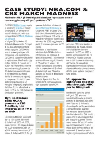 CASE STUDY: NBA.COM &
CBS MARCH MADNESS
Nel basket USA gli introiti pubblicitari per “spettatore online”
hanno raggiunto quelli per “spettatore TV”

dal 2003 CBSSports.com ospita           sponsor dell’ultima edizione di
in streaming la NCaa, il basket         March Madness on demand la
universitario. un torneo di 64          Coca Cola, aT&T e Capital one.
incontri ribattezzato nella sua         un trittico di inserzionisti pesanti
versione internet March Madness         capace di spingere CBS verso un
on demand.                              traguardo “simbolico” inatteso già
in origine CBS chiedeva 15              nel corso del 2010: raggiungere la
dollari di abbonamento. Poco più        parità di revenues-per-user tra Tv       procura a CBS circa 5 dollari, a
di 20.000 americani vennero             e web.                                   prescindere dal mezzo. Poiché
tentati a pagare. dal 2006 ha           Beninteso, la trasmissione               i diritti del torneo vennero
reso la visione gratis per tutti,       televisiva della NCaa è tuttora          acquistati da CBS nel 1999 in
richiedendo una registrazione.          infinitamente più popolare di            blocco, senza distinzioni tra Tv
dal 2008 è stata eliminata anche        quella in streaming. 130 milioni di      e internet, il risultato ottenuto
la registrazione. una finestra pay      americani hanno seguito l’evento         con la distribuzione in streaming
è stata riaperta di recente per i       in Tv, contro 7,5 online. e le           dell’evento ha un evidente
fruitori via iPhone/iPod, costretti     entrate complessive presentano           significato commerciale: l’offerta
a scaricare un’applicazione da          cifre in proporzione: 619 milioni        via web del contenuto rappresenta
10 dollari per guardare le gare         di dollari dagli spot Tv contro          di fatto quasi soltanto margine. È
in live streaming su mobile             appunto 37 milioni di dollari dalla      tutto grasso.
(tariffe di connessione a parte).       pubblicità web.
in compenso chi usa il pc può           Tuttavia, il peso specifico dei          Un approccio
godersi lo spettacolo su un             singoli utenti è ormai parificato.       antitetico rispetto
ventaglio sempre più ampio di siti,     ogni spettatore della NCaa               alla strategia NBC
da Yahoo Sports a Facebook al                                                    per le Olimpiadi
rivale eSPN, a cui CBS fornisce in      MarCH MadNeSS oN deMaNd

syndication gli incontri.                                                        rendersene conto ha spinto
                                        $ 50 MiLLioN
                                                                                 i dirigenti CBS a variare
Ogni spettatore                                                                  sensibilmente anche le proprie
della NCAA                                40                                     politiche di palinsesto. Nei primi
procura a CBS                                                                    anni l’idea era di limitare lo
5 dollari, non                                                                   streaming alle partite pomeridiane
importa se in TV o                        30                                     e infrasettimanali, quando i
su web                                                                           fan non sono davanti al totem
                                          20
                                                                                 televisivo domestico. Si è presto
gli introiti pubblicitari sono saliti                                            capito che lo schermo protettivo
da 4 a 10 e quindi 23 milioni                                                    per il vecchio business Tv non
di dollari tra il 2006 e il 2008,         10                                     aveva senso. gli “ascolti” online
raggiungendo i 32 milioni di dollari                                             non cannibalizzavano in alcun
nel 2009 e superando, con un                                                     modo quelli televisivi serali e del
                                          0
+20% secco su base annua, i 37                                                   week-end. Si è così arrivati a
milioni di dollari nel 2010. Tra gli                               Source: CBS
                                                                                 tagliare ogni restrizione all’offerta
 
