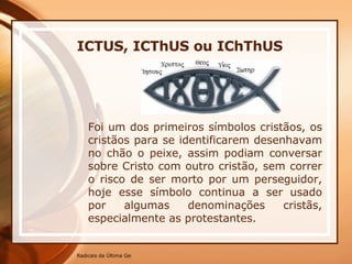 Foi um dos primeiros símbolos cristãos, os cristãos para se identificarem desenhavam no chão o peixe, assim podiam conversar sobre Cristo com outro cristão, sem correr o risco de ser morto por um perseguidor, hoje esse símbolo continua a ser usado por algumas denominações cristãs, especialmente as protestantes. ICTUS, ICThUS ou IChThUS   