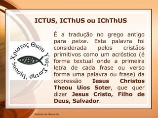 ICTUS, ICThUS ou IChThUS   É a tradução no grego antigo para  peixe . Esta palavra foi considerada pelos cristãos primitivos como um acróstico (é forma textual onde a primeira letra de cada frase ou verso forma uma palavra ou frase) da expressão  Iesus Christos Theou Uios Soter , que quer dizer  Jesus Cristo, Filho de Deus, Salvador .  