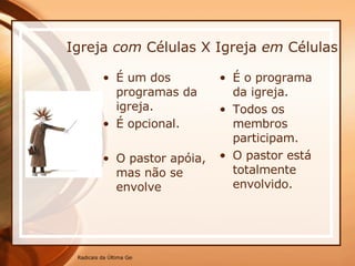 Igreja  com  Células X Igreja  em  Células É um dos programas da igreja. É opcional. O pastor apóia, mas não se envolve É o programa da igreja. Todos os membros participam. O pastor está totalmente envolvido. 