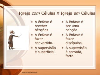 Igreja  com  Células X Igreja  em  Células A ênfase é receber bênçãos A ênfase é fazer convertido. A supervisão é superficial. A ênfase é ser uma benção. A ênfase é fazer discípulos. A supervisão é cerrada, forte. 